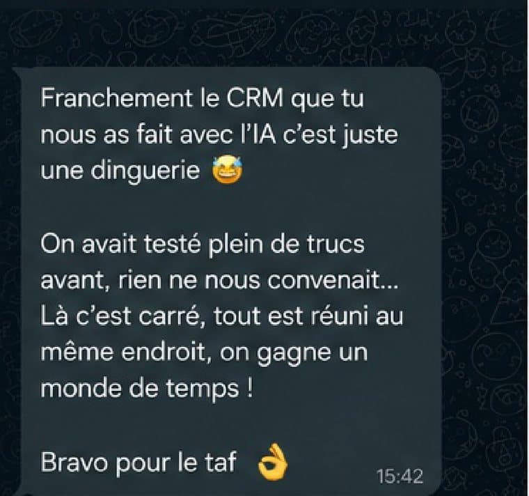 Message reçu d'un client : Franchement le CRM que tu nous as fait avec l'IA c'est juste une dinguerie. On avait testé plein de trucs avant, rien ne nous convenait. Là c'est carré, tout est réuni au même endroit, on gagne un monde de temps.