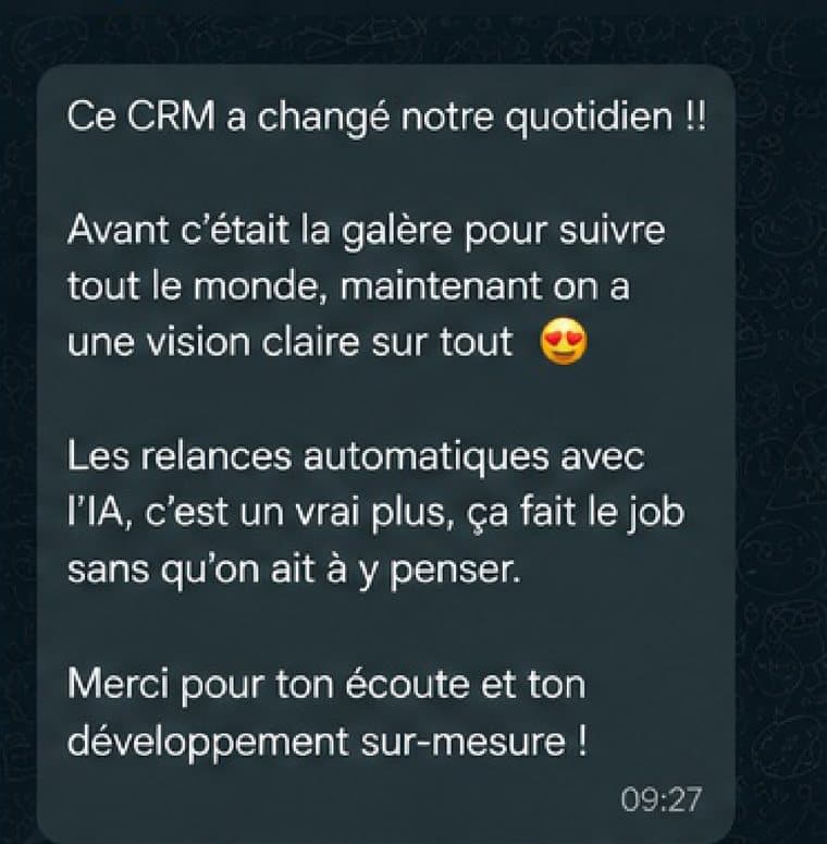 Message reçu d'un client : Ce CRM a changé notre quotidien. Avant c'était la galère pour suivre tout le monde, maintenant on a une vision claire sur tout. Les relances automatiques avec l'IA, c'est un vrai plus, ça fait le job sans qu'on ait à y penser.